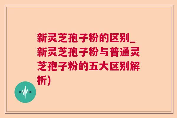 新灵芝孢子粉的区别_新灵芝孢子粉与普通灵芝孢子粉的五大区别解析) 新灵芝孢子粉的区别_新灵芝孢子粉与普通灵芝孢子粉的五大区别解析)