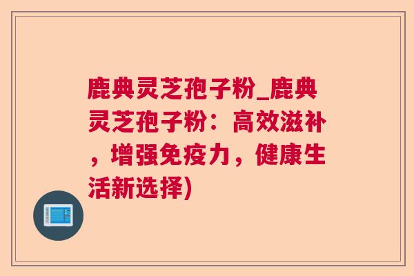 鹿典灵芝孢子粉_鹿典灵芝孢子粉:高效滋补,增强免疫力,健康生活新选择) 鹿典灵芝孢子粉_鹿典灵芝孢子粉:高效滋补,增强免疫力,健康生活新选择)