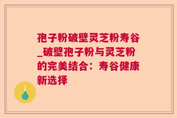 孢子粉破壁灵芝粉寿谷_破壁孢子粉与灵芝粉的完美结合：寿谷健康新选择
