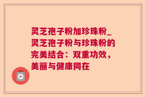 灵芝孢子粉加珍珠粉_灵芝孢子粉与珍珠粉的完美结合:双重功效,美丽与健康同在 灵芝孢子粉加珍珠粉_灵芝孢子粉与珍珠粉的完美结合:双重功效,美丽与健康同在