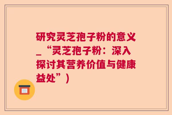 研究灵芝孢子粉的意义_“灵芝孢子粉:深入探讨其营养价值与健康益处”) 研究灵芝孢子粉的意义_“灵芝孢子粉:深入探讨其营养价值与健康益处”)