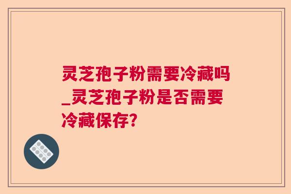 灵芝孢子粉需要冷藏吗_灵芝孢子粉是否需要冷藏保存? 灵芝孢子粉需要冷藏吗_灵芝孢子粉是否需要冷藏保存?
