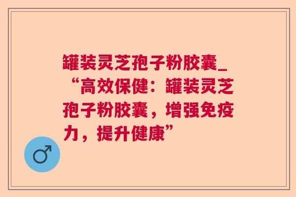 罐装灵芝孢子粉胶囊_“高效保健:罐装灵芝孢子粉胶囊,增强免疫力,提升健康” 罐装灵芝孢子粉胶囊_“高效保健:罐装灵芝孢子粉胶囊,增强免疫力,提升健康”