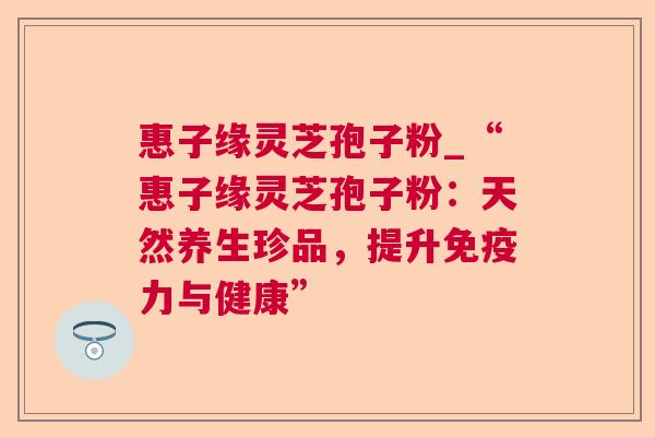 惠子缘灵芝孢子粉_“惠子缘灵芝孢子粉:天然养生珍品,提升免疫力与健康” 惠子缘灵芝孢子粉_“惠子缘灵芝孢子粉:天然养生珍品,提升免疫力与健康”