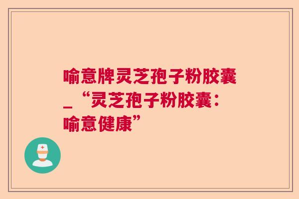 喻意牌灵芝孢子粉胶囊_“灵芝孢子粉胶囊:喻意健康” 喻意牌灵芝孢子粉胶囊_“灵芝孢子粉胶囊:喻意健康”