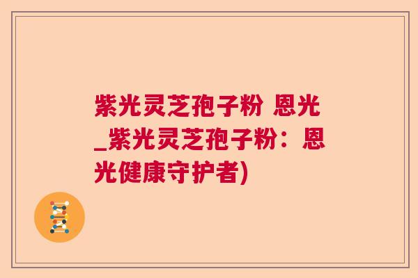 紫光灵芝孢子粉 恩光_紫光灵芝孢子粉:恩光健康守护者) 紫光灵芝孢子粉 恩光_紫光灵芝孢子粉:恩光健康守护者)