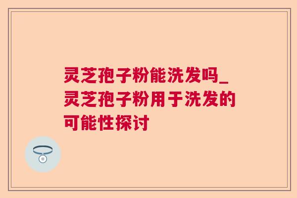 灵芝孢子粉能洗发吗_灵芝孢子粉用于洗发的可能性探讨 灵芝孢子粉能洗发吗_灵芝孢子粉用于洗发的可能性探讨