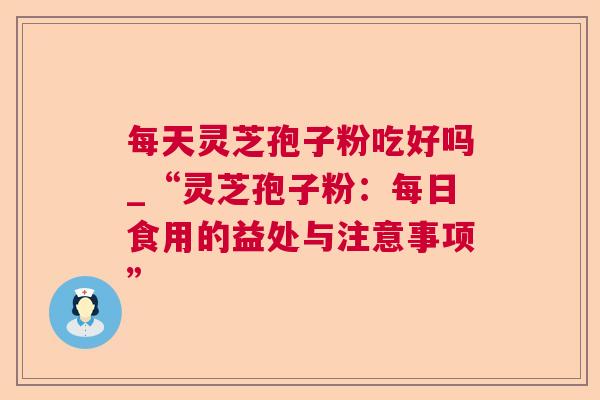 每天灵芝孢子粉吃好吗_“灵芝孢子粉:每日食用的益处与注意事项” 每天灵芝孢子粉吃好吗_“灵芝孢子粉:每日食用的益处与注意事项”