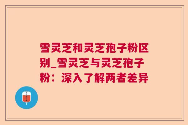 雪灵芝和灵芝孢子粉区别_雪灵芝与灵芝孢子粉:深入了解两者差异 雪灵芝和灵芝孢子粉区别_雪灵芝与灵芝孢子粉:深入了解两者差异