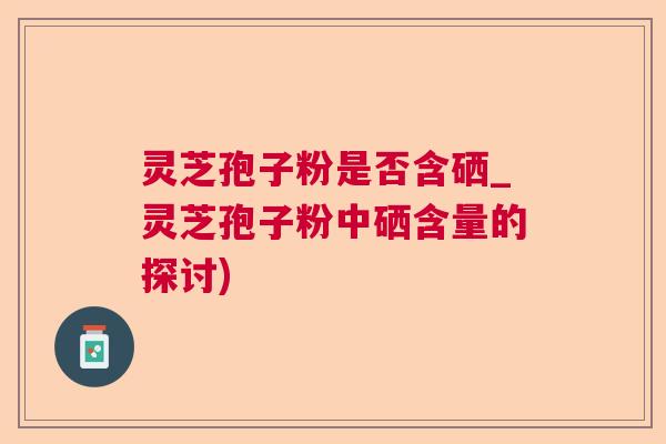 灵芝孢子粉是否含硒_灵芝孢子粉中硒含量的探讨) 灵芝孢子粉是否含硒_灵芝孢子粉中硒含量的探讨)