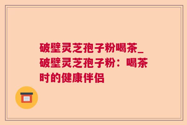 破壁灵芝孢子粉喝茶_破壁灵芝孢子粉:喝茶时的健康伴侣 破壁灵芝孢子粉喝茶_破壁灵芝孢子粉:喝茶时的健康伴侣