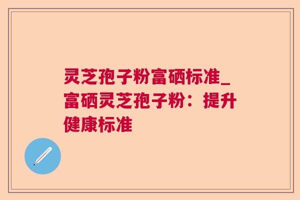 灵芝孢子粉富硒标准_富硒灵芝孢子粉:提升健康标准 灵芝孢子粉富硒标准_富硒灵芝孢子粉:提升健康标准