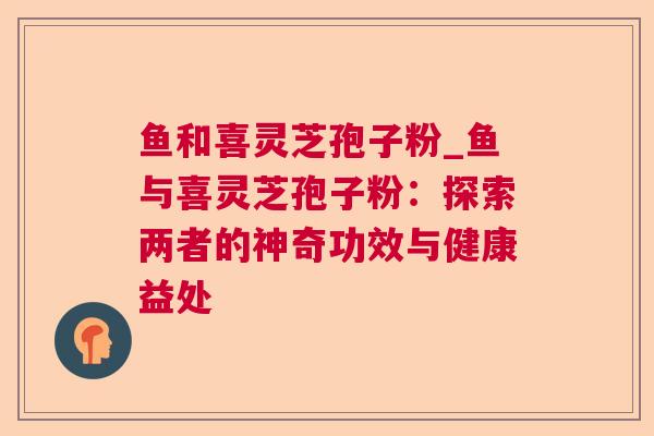 鱼和喜灵芝孢子粉_鱼与喜灵芝孢子粉:探索两者的神奇功效与健康益处 鱼和喜灵芝孢子粉_鱼与喜灵芝孢子粉:探索两者的神奇功效与健康益处