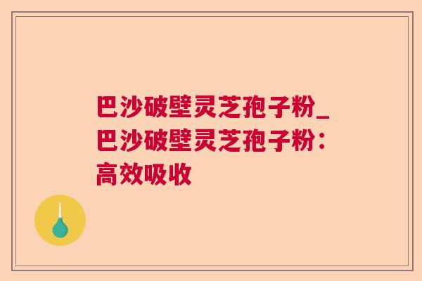 巴沙破壁灵芝孢子粉_巴沙破壁灵芝孢子粉:高效吸收 巴沙破壁灵芝孢子粉_巴沙破壁灵芝孢子粉:高效吸收