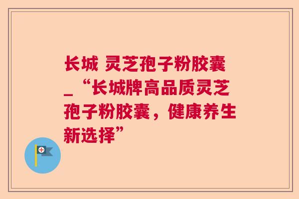 长城 灵芝孢子粉胶囊_“长城牌高品质灵芝孢子粉胶囊,健康养生新选择” 长城 灵芝孢子粉胶囊_“长城牌高品质灵芝孢子粉胶囊,健康养生新选择”