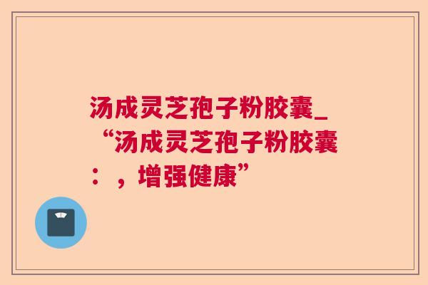 汤成灵芝孢子粉胶囊_“汤成灵芝孢子粉胶囊:,增强健康” 汤成灵芝孢子粉胶囊_“汤成灵芝孢子粉胶囊:,增强健康”