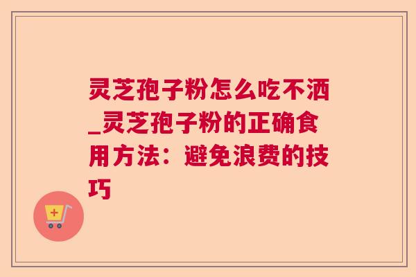 灵芝孢子粉怎么吃不洒_灵芝孢子粉的正确食用方法:避免浪费的技巧 灵芝孢子粉怎么吃不洒_灵芝孢子粉的正确食用方法:避免浪费的技巧