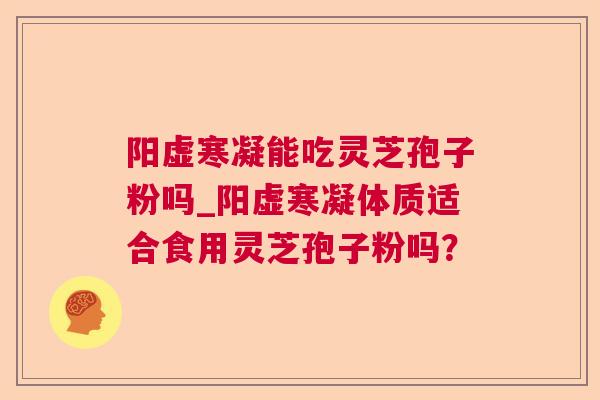 阳虚寒凝能吃灵芝孢子粉吗_阳虚寒凝体质适合食用灵芝孢子粉吗? 阳虚寒凝能吃灵芝孢子粉吗_阳虚寒凝体质适合食用灵芝孢子粉吗?