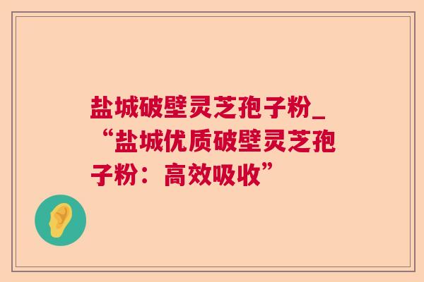 盐城破壁灵芝孢子粉_“盐城优质破壁灵芝孢子粉:高效吸收” 盐城破壁灵芝孢子粉_“盐城优质破壁灵芝孢子粉:高效吸收”