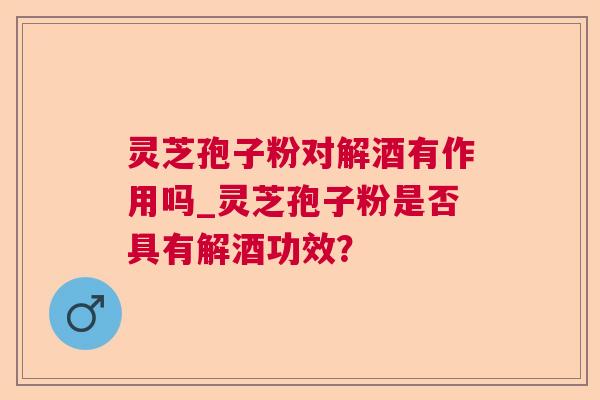 灵芝孢子粉对解酒有作用吗_灵芝孢子粉是否具有解酒功效? 灵芝孢子粉对解酒有作用吗_灵芝孢子粉是否具有解酒功效?