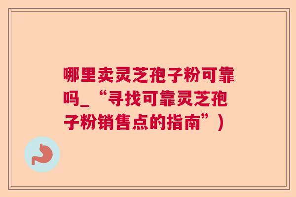 哪里卖灵芝孢子粉可靠吗_“寻找可靠灵芝孢子粉销售点的指南”) 哪里卖灵芝孢子粉可靠吗_“寻找可靠灵芝孢子粉销售点的指南”)