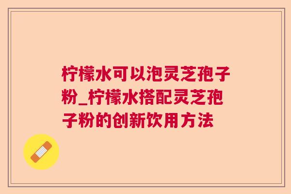 柠檬水可以泡灵芝孢子粉_柠檬水搭配灵芝孢子粉的创新饮用方法 柠檬水可以泡灵芝孢子粉_柠檬水搭配灵芝孢子粉的创新饮用方法