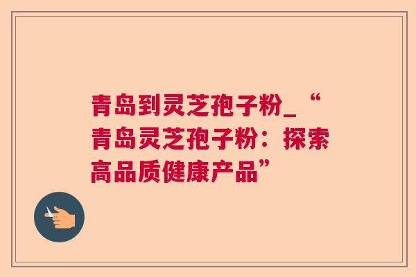 青岛到灵芝孢子粉_“青岛灵芝孢子粉:探索高品质健康产品” 青岛到灵芝孢子粉_“青岛灵芝孢子粉:探索高品质健康产品”