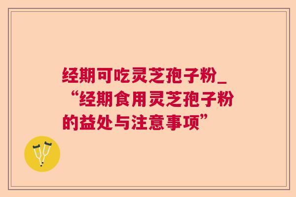 经期可吃灵芝孢子粉_“经期食用灵芝孢子粉的益处与注意事项” 经期可吃灵芝孢子粉_“经期食用灵芝孢子粉的益处与注意事项”
