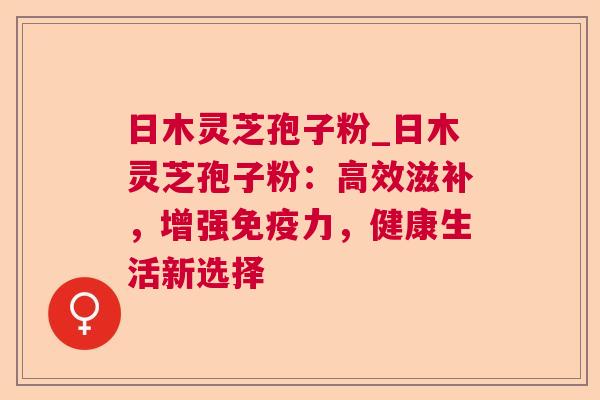 日木灵芝孢子粉_日木灵芝孢子粉:高效滋补,增强免疫力,健康生活新选择 日木灵芝孢子粉_日木灵芝孢子粉:高效滋补,增强免疫力,健康生活新选择