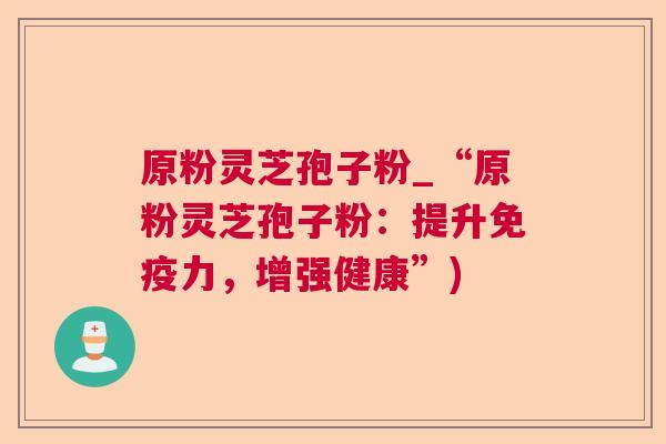 原粉灵芝孢子粉_“原粉灵芝孢子粉:提升免疫力,增强健康”) 原粉灵芝孢子粉_“原粉灵芝孢子粉:提升免疫力,增强健康”)
