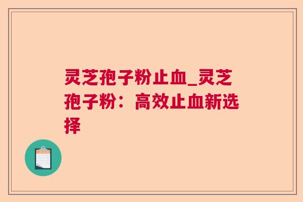 灵芝孢子粉止_灵芝孢子粉:高效止新选择 灵芝孢子粉止_灵芝孢子粉:高效止新选择