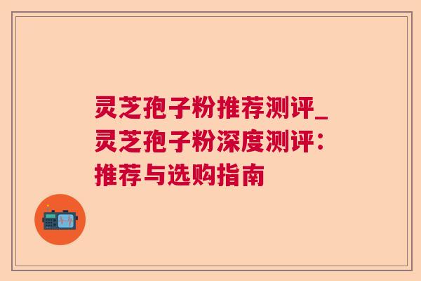 灵芝孢子粉推荐测评_灵芝孢子粉深度测评:推荐与选购指南 灵芝孢子粉推荐测评_灵芝孢子粉深度测评:推荐与选购指南