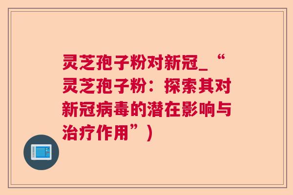 灵芝孢子粉对新冠_“灵芝孢子粉:探索其对新冠的潜在影响与作用”) 灵芝孢子粉对新冠_“灵芝孢子粉:探索其对新冠的潜在影响与作用”)