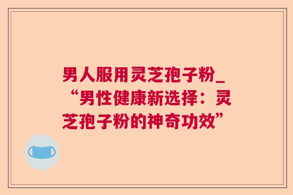 男人服用灵芝孢子粉_“男性健康新选择:灵芝孢子粉的神奇功效” 男人服用灵芝孢子粉_“男性健康新选择:灵芝孢子粉的神奇功效”