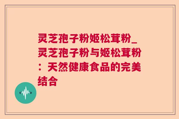 灵芝孢子粉姬松茸粉_灵芝孢子粉与姬松茸粉：天然健康食品的完美结合
