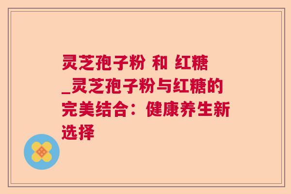 灵芝孢子粉 和 红糖_灵芝孢子粉与红糖的完美结合:健康养生新选择 灵芝孢子粉 和 红糖_灵芝孢子粉与红糖的完美结合:健康养生新选择