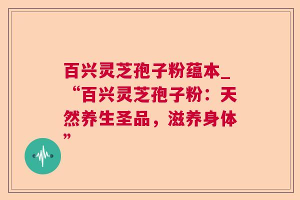百兴灵芝孢子粉蕴本_“百兴灵芝孢子粉:天然养生圣品,滋养身体” 百兴灵芝孢子粉蕴本_“百兴灵芝孢子粉:天然养生圣品,滋养身体”