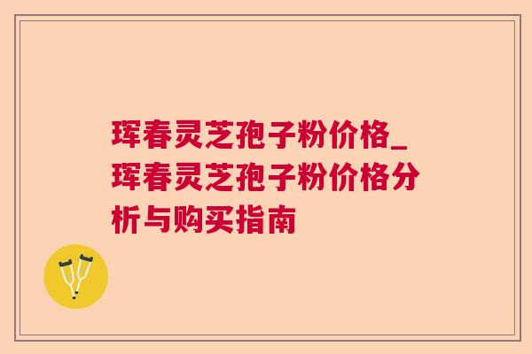 珲春灵芝孢子粉价格_珲春灵芝孢子粉价格分析与购买指南 珲春灵芝孢子粉价格_珲春灵芝孢子粉价格分析与购买指南