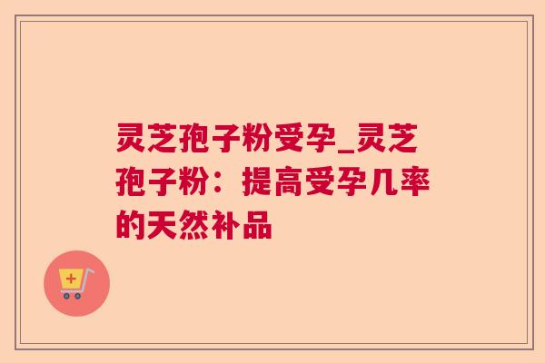 灵芝孢子粉受孕_灵芝孢子粉:提高受孕几率的天然补品 灵芝孢子粉受孕_灵芝孢子粉:提高受孕几率的天然补品