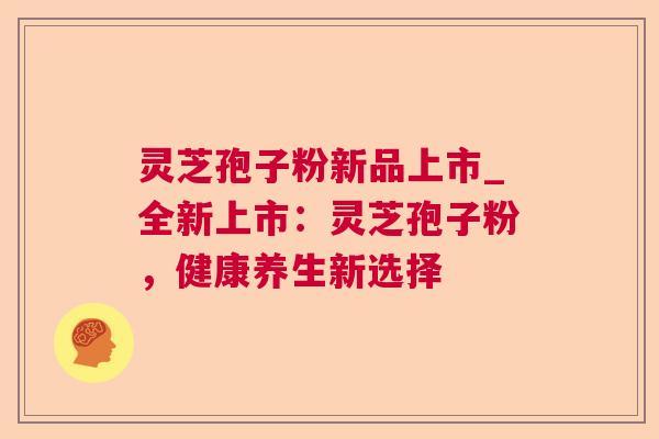 灵芝孢子粉新品上市_全新上市:灵芝孢子粉,健康养生新选择 灵芝孢子粉新品上市_全新上市:灵芝孢子粉,健康养生新选择