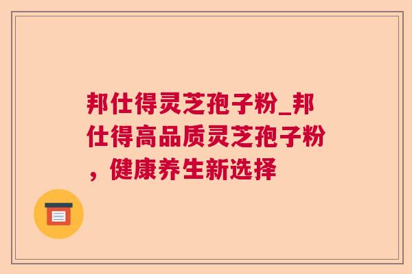 邦仕得灵芝孢子粉_邦仕得高品质灵芝孢子粉,健康养生新选择 邦仕得灵芝孢子粉_邦仕得高品质灵芝孢子粉,健康养生新选择