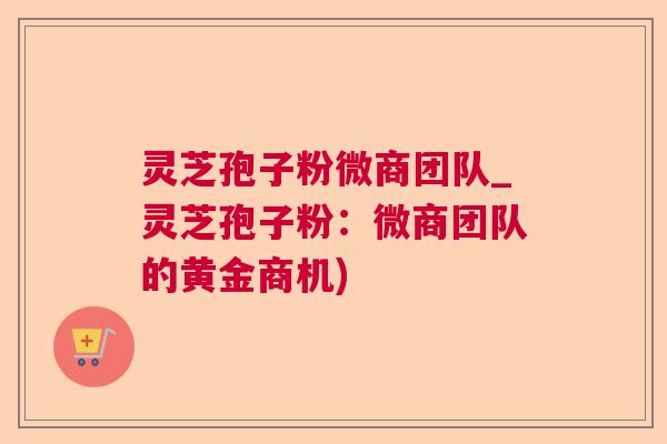 灵芝孢子粉微商团队_灵芝孢子粉:微商团队的黄金商机) 灵芝孢子粉微商团队_灵芝孢子粉:微商团队的黄金商机)