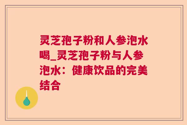灵芝孢子粉和人参泡水喝_灵芝孢子粉与人参泡水:健康饮品的完美结合 灵芝孢子粉和人参泡水喝_灵芝孢子粉与人参泡水:健康饮品的完美结合