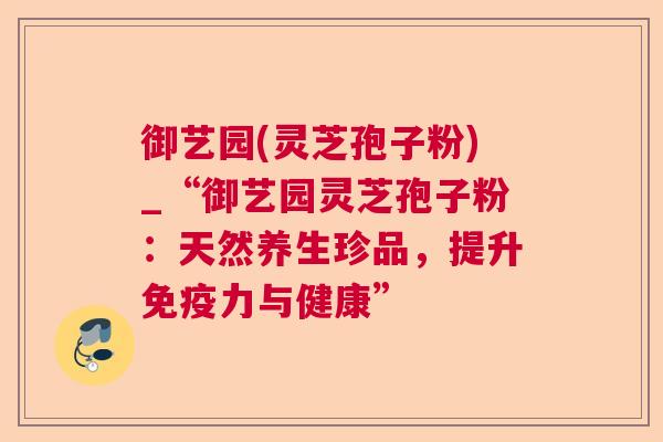 御艺园(灵芝孢子粉)_“御艺园灵芝孢子粉:天然养生珍品,提升免疫力与健康” 御艺园(灵芝孢子粉)_“御艺园灵芝孢子粉:天然养生珍品,提升免疫力与健康”