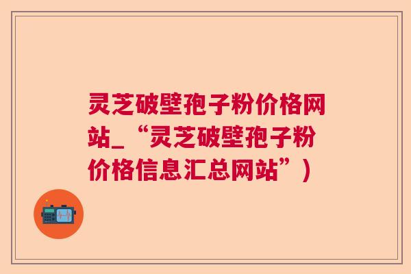 灵芝破壁孢子粉价格网站_“灵芝破壁孢子粉价格信息汇总网站”) 灵芝破壁孢子粉价格网站_“灵芝破壁孢子粉价格信息汇总网站”)