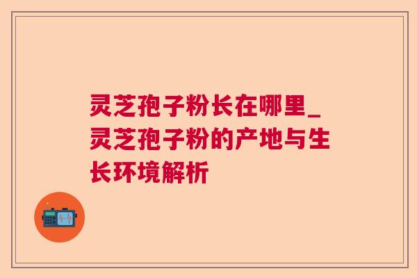 灵芝孢子粉长在哪里_灵芝孢子粉的产地与生长环境解析 灵芝孢子粉长在哪里_灵芝孢子粉的产地与生长环境解析
