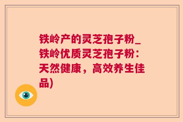 铁岭产的灵芝孢子粉_铁岭优质灵芝孢子粉:天然健康,高效养生佳品) 铁岭产的灵芝孢子粉_铁岭优质灵芝孢子粉:天然健康,高效养生佳品)