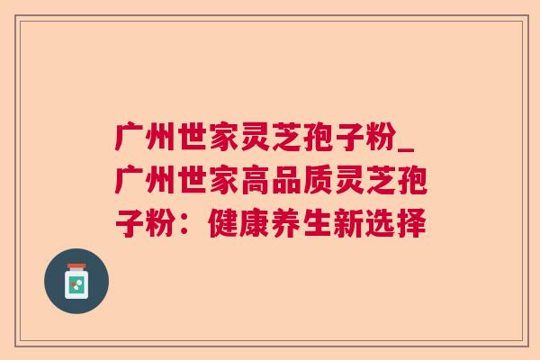 广州世家灵芝孢子粉_广州世家高品质灵芝孢子粉:健康养生新选择 广州世家灵芝孢子粉_广州世家高品质灵芝孢子粉:健康养生新选择