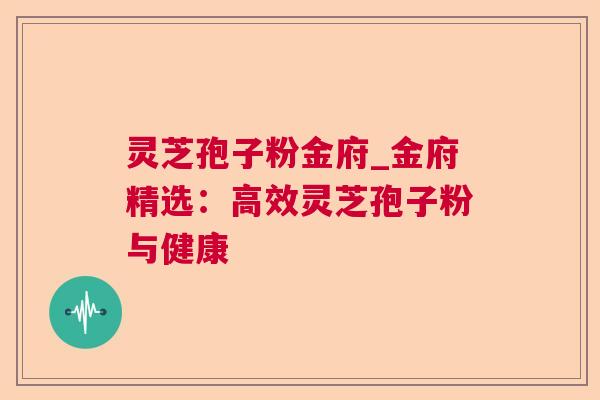 灵芝孢子粉金府_金府精选：高效灵芝孢子粉与健康