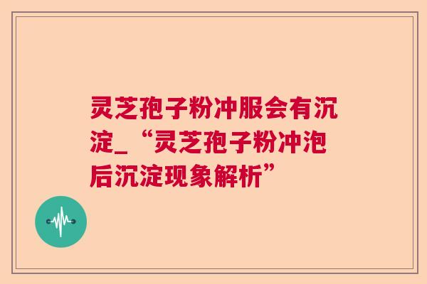 灵芝孢子粉冲服会有沉淀_“灵芝孢子粉冲泡后沉淀现象解析” 灵芝孢子粉冲服会有沉淀_“灵芝孢子粉冲泡后沉淀现象解析”